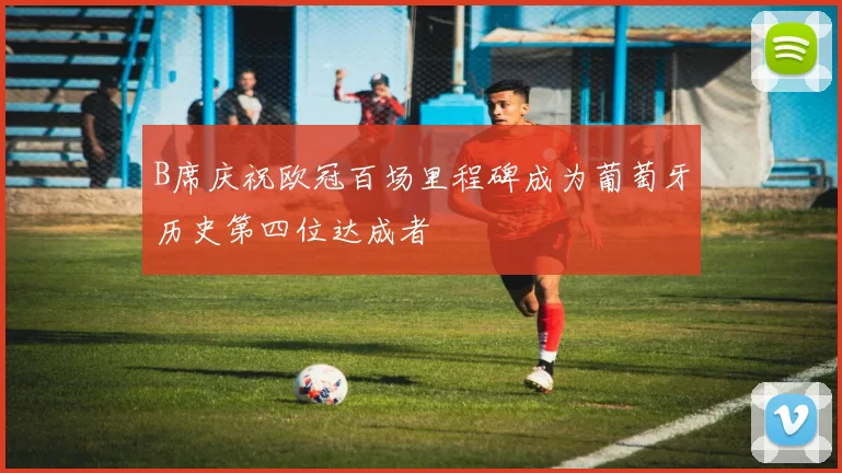 B席庆祝欧冠百场里程碑成为葡萄牙历史第四位达成者