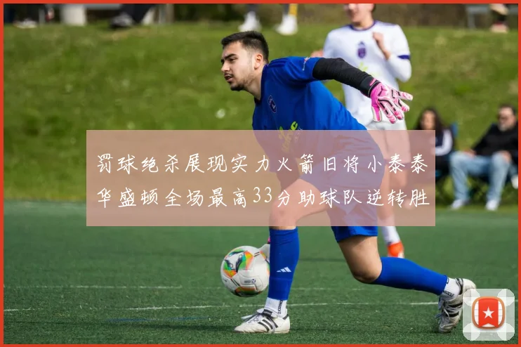 罚球绝杀展现实力火箭旧将小泰泰华盛顿全场最高33分助球队逆转胜利