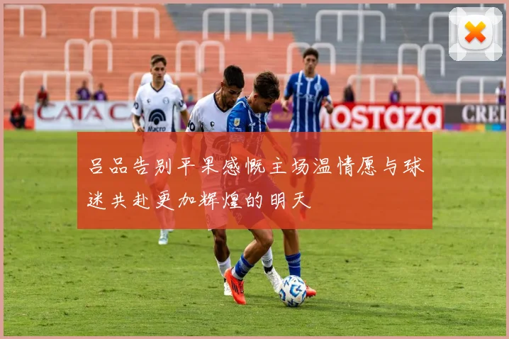 吕品告别平果感慨主场温情愿与球迷共赴更加辉煌的明天