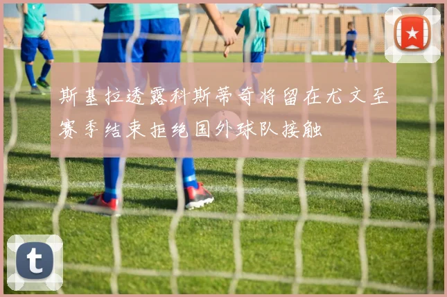 斯基拉透露科斯蒂奇将留在尤文至赛季结束拒绝国外球队接触