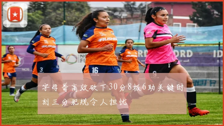 字母哥高效砍下30分8板6助关键时刻三分犯规令人担忧