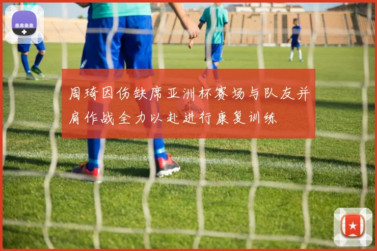 周琦因伤缺席亚洲杯赛场与队友并肩作战全力以赴进行康复训练