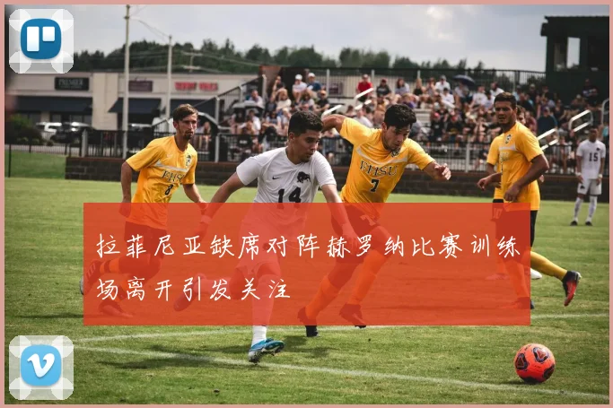 拉菲尼亚缺席对阵赫罗纳比赛训练场离开引发关注