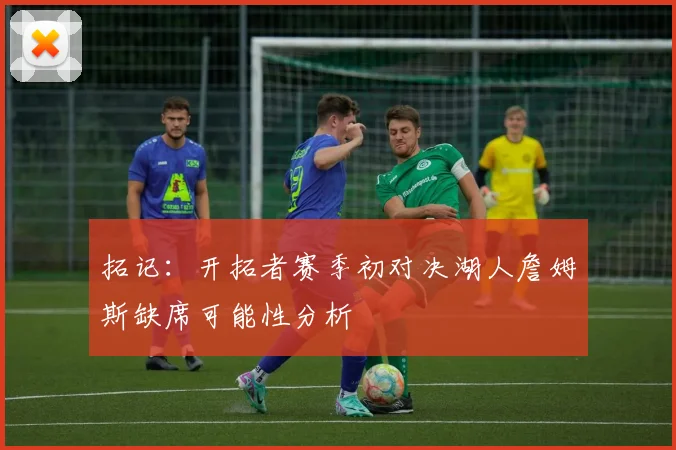 拓记：开拓者赛季初对决湖人詹姆斯缺席可能性分析