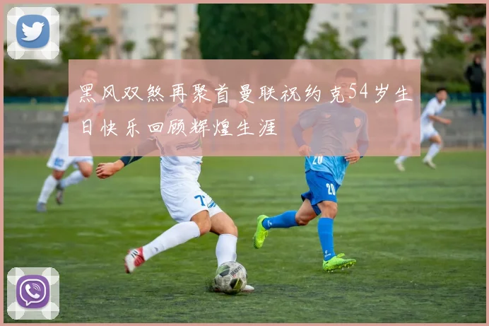 黑风双煞再聚首曼联祝约克54岁生日快乐回顾辉煌生涯