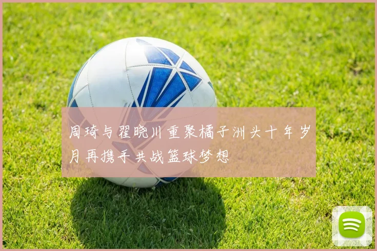 周琦与翟晓川重聚橘子洲头十年岁月再携手共战篮球梦想