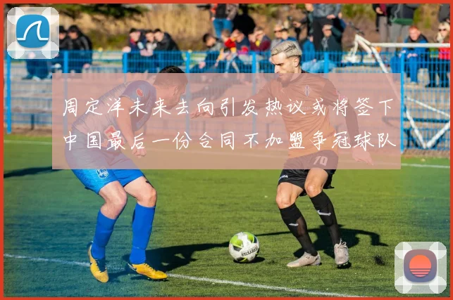 周定洋未来去向引发热议或将签下中国最后一份合同不加盟争冠球队