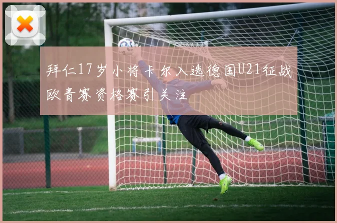 拜仁17岁小将卡尔入选德国U21征战欧青赛资格赛引关注