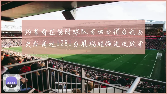 约基奇在场时球队百回合得分创历史新高达1281分展现超强进攻效率