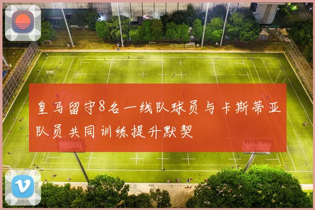 皇马留守8名一线队球员与卡斯蒂亚队员共同训练提升默契