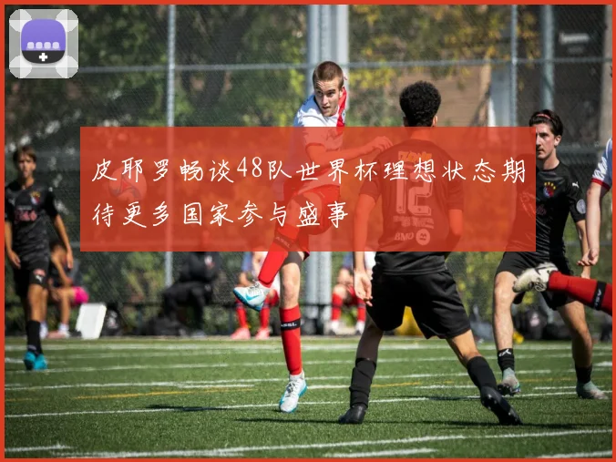 皮耶罗畅谈48队世界杯理想状态期待更多国家参与盛事